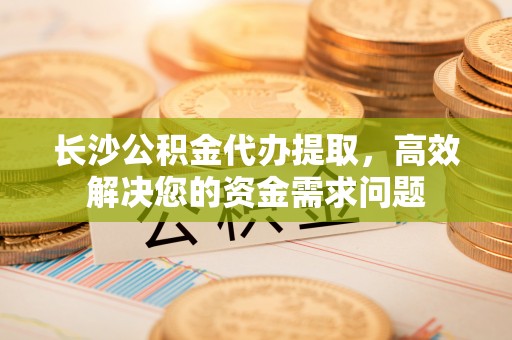商南长沙公积金代办提取，高效解决您的资金需求问题