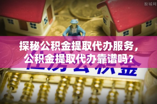 商南探秘公积金提取代办服务，公积金提取代办靠谱吗？