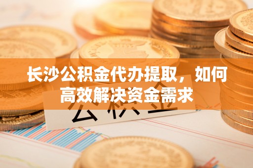 商南长沙公积金代办提取，如何高效解决资金需求