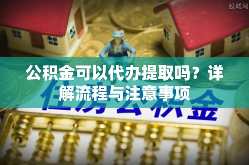商南公积金可以代办提取吗？详解流程与注意事项
