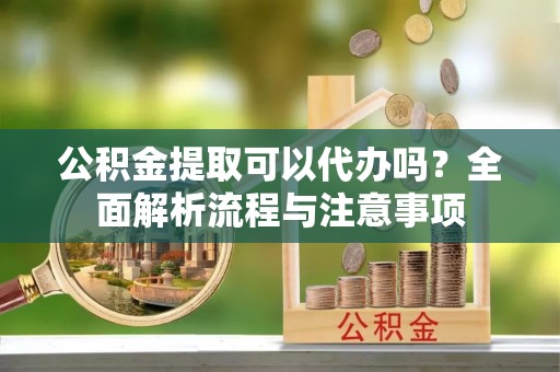商南公积金提取可以代办吗？全面解析流程与注意事项