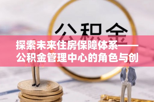 商南探索未来住房保障体系——公积金管理中心的角色与创新