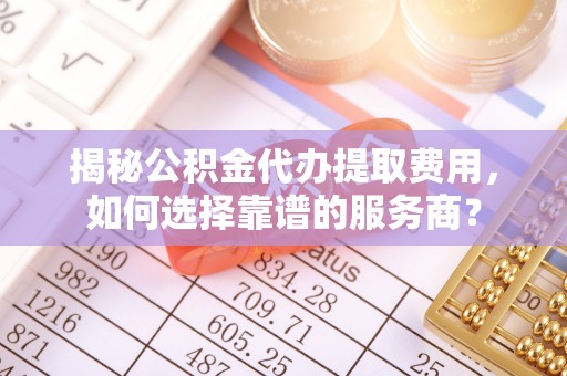 商南揭秘公积金代办提取费用，如何选择靠谱的服务商？