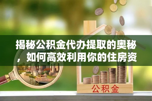 商南揭秘公积金代办提取的奥秘，如何高效利用你的住房资金