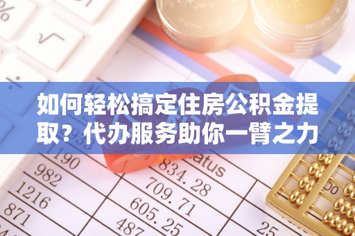 商南如何轻松搞定住房公积金提取？代办服务助你一臂之力