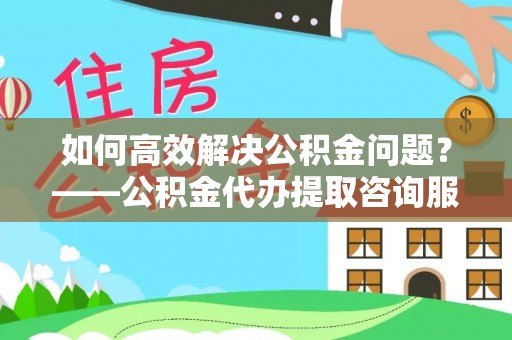 商南如何高效解决公积金问题？——公积金代办提取咨询服务指南