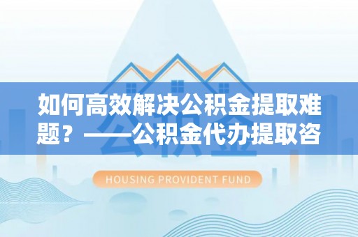 商南如何高效解决公积金提取难题？——公积金代办提取咨询服务全解析