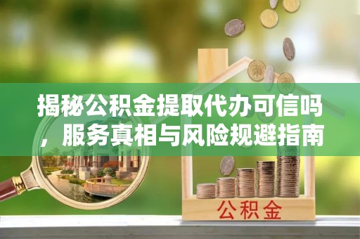 商南揭秘公积金提取代办可信吗，服务真相与风险规避指南