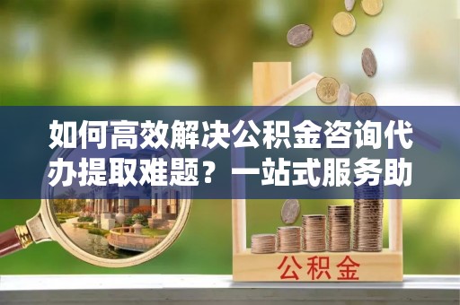 商南如何高效解决公积金咨询代办提取难题？一站式服务助您轻松搞定