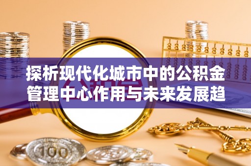 商南探析现代化城市中的公积金管理中心作用与未来发展趋势