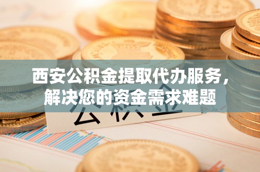 商南西安公积金提取代办服务，解决您的资金需求难题