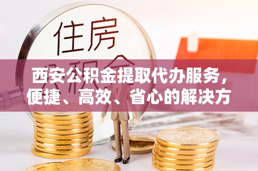 商南西安公积金提取代办服务，便捷、高效、省心的解决方案
