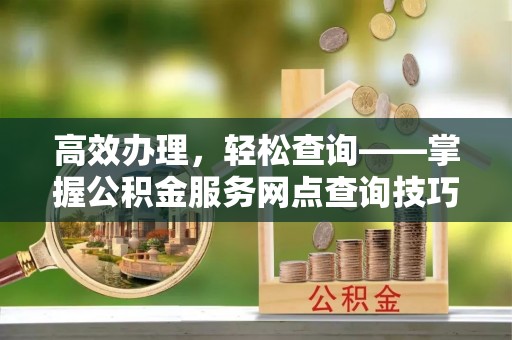 商南高效办理，轻松查询——掌握公积金服务网点查询技巧