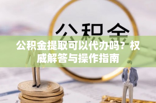 商南公积金提取可以代办吗？权威解答与操作指南