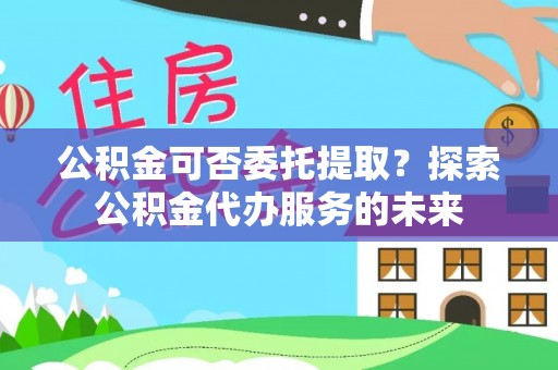 商南公积金可否委托提取？探索公积金代办服务的未来