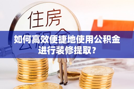 商南如何高效便捷地使用公积金进行装修提取？